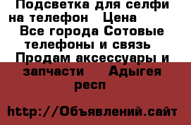 1 Подсветка для селфи на телефон › Цена ­ 990 - Все города Сотовые телефоны и связь » Продам аксессуары и запчасти   . Адыгея респ.